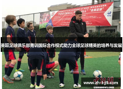 英超足球俱乐部青训国际合作模式助力全球足球精英的培养与发展
