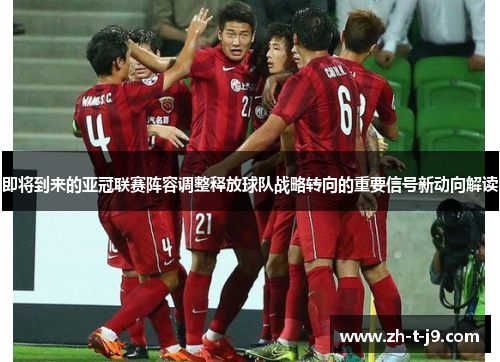 即将到来的亚冠联赛阵容调整释放球队战略转向的重要信号新动向解读