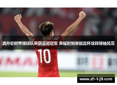 酒井宏树带领球队荣获亚冠冠军 荣耀时刻举起奖杯诠释领袖风范