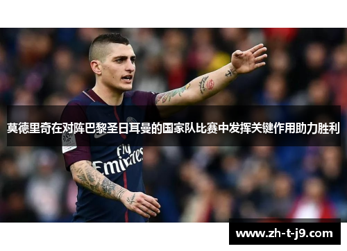 莫德里奇在对阵巴黎圣日耳曼的国家队比赛中发挥关键作用助力胜利
