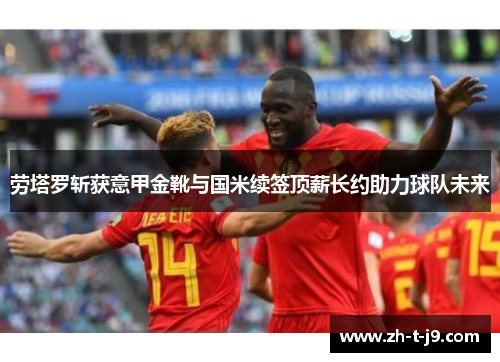 劳塔罗斩获意甲金靴与国米续签顶薪长约助力球队未来