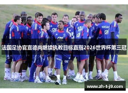 法国足协官宣德尚继续执教目标直指2026世界杯第三冠